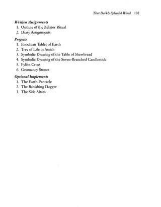 That Darkly Splendid World 105
Written Assignments
1. Outline of the Zelator Ritual
2. Diary Assignments
Projects
1. Enocruan Tablet of Earth
2. Tree ofLife in Assiah
3. Symbolic Drawing of the Table of Shewbread
4. Symbolic Drawing ofthe Seven-Branched Candlestick
5. Fylfot Cross
6. Geomancy Stones
Optional Implements
1. The Earth Pantacle
2. The Banishing Dagger
3. The Side Altars
 