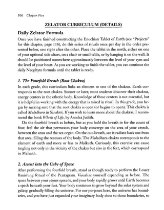106 Chapter Five
ZELATOR CURRICULUM (DETAILS)
Daily Zelator Fonnula
Once you have finished constructing the Enochian Tablet of Earth (see "Projects"
for this chapter, page 116), do this series of rituals once per day in the order pre-
sented below, one right after the other. Place the tablet in the north, either on one
ofyour optional side altars, on a chair or small table, or by hanging it on the wall. It
should be positioned somewhere approximately between the level ofyour eyes and
the level ofyour heart. As you are working to finish the tablet, you can continue the
daily Neophyte formula until the tablet is ready.
1. The Fouifold Breath (Root Chakra)
In each grade, this curriculum links an element to one of the chakras. Earth cor-
responds to the root chakra. Sooner or later, most students discover their chakras,
energy centers in the etheric body. Knowledge of these centers is not essential, but
it is helpful in working with the energy that is raised in ritual. In this grade, you be-
gin by making sure that the root chakra is open (or begins to open). This chakra is
called Muladhara in Sanskrit. Ifyou wish to learn more about the chakras, I recom-
mend the book Wheels ofLife, by AnodeaJudith.
Do the fourfold breath as before, but as you hold the breath in for the count of
four, feel the air that permeates your body converge on the area of your crotch,
between the anus and the sex organ. On the out-breath, see it radiate back out from
that area, filling the recesses ofthe body. The Muladhara chakra corresponds to the
element of earth and more or less to Malkuth. Curiously, this exercise can cause
tingling not only in the vicinity of the chakra but also in the feet, which correspond
to Malkuth.
2. Ascent into the Cube ofSpace
After performing the fourfold breath, stand as though ready to perform the Lesser
Banishing Ritual of the Pentagram. Visualize yourself expanding as before. The
space between your atoms spreads, and your body rapidly grows until Earth becomes
a speck beneath your feet. Your body continues to grow beyond the solar system and
galaxy, gradually filling the universe. For our purposes here, the universe has bound-
aries, and you have just expanded your imaginary body dose to those boundaries, to
 