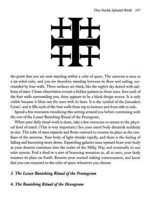 That Darkly Splendid World 107
the point that you are now standing within a cube of space. The universe is seen as
a six-sided cube, and you are therefore standing between its floor and ceiling, sur-
rounded by four walls. These surfaces are black, like the night's sky dotted with mil-
lions ofstars. Closer observation reveals a hidden pattern in those stars. Into each of
the four walls surrounding you, there appears to be a black design woven. It is only
visible because it blots out the stars with its lines. It is the symbol of the Jerusalem
Cross7
, and it fills each ofthe four walls from top to bottom and from side to side.
Spend a few moments visualizing this setting around you before continuing with
the rest of the Lesser Banishing Ritual of the Pentagram.
When your daily ritual work is done, take a few moments to return to the physi-
cal level of mind. (This is very important.) See your astral body diminish suddenly
in size. The robe of stars expands and floats outward to resume its place as the con-
fines of the universe. Your body of light shrinks rapidly, and there is the feeling of
falling and becoming more dense. Expanding galaxies issue upward from your body
as your descent continues into the realm of the Milky Way and eventually to our
solar system. Feel a thud or a sort of bouncing sensation as, all at once, your body
resumes its place on Earth. Resume your normal waking consciousness, and know
that you can reascend to the cube of space whenever you choose.
3. The Lesser Banishing Ritual ofthe Pentagram
4. The Banishing Ritual ofthe Hexagram
 