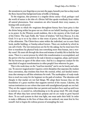 Though Only a Few Will Rise 7
the sensations in your fingertips as you turn the pages, beneath your feet as they touch
the floor, beyond that background noise oftraffic or birdsong.
To the magician, that presence is a singular divine entity-God, perhaps-and
the world of nature is the skin of a Divine Self that speaks wordlessly from within
all natural phenomena. Your sensations are alive beneath their every nuance, vi-
brating with occult power.
The secret to which the magicians throughout history have been privy is that
the divine being within has gone out on a limb on our behalf, handing us the reigns
to its power. In the Western occult tradition, this is the mystery of the Grail and
of the Christ. The Lapis Exillis, the "stone of wisdom," fell from Heaven. It is the
Grail. It is up to us to lay claim to that stone of power, the Philosopher's Stone
of the alchemists. The Christ-force exists within the individual, not in some black
book, marble building, or Sunday-school lecture. There are methods by which he
can call it forth. The lost instructions are his for the asking, but he must learn first
how to transform his physical body into something more than human, into a wor-
thy vessel. He must sift through the dross and miasma of earthly life to find the lost
stone. There is a secret process by which this transformation is accomplished, and
the person who has succeeded in the task is known as magician, adept, and wyzard.
He has become an agent of the silent voice. And he is a dangerous catalyst for the
same kind ofmagical transformation in other people's lives wherever he goes.
This is the work done on the "road less traveled," and it can be lonely and ardu-
ous. To uncover magical power requires a strict discipline that separates the student
from convention, that insulates him from the societal, tribal, and familial institu-
tions that attempt to sell him substitutes for truth. The marketplace of ready-made
lives is much too noisy for the beginner on the path ofwisdom. The identities sold
cheaply in that market are not bad things. We adopt them because they are the
foundation of a great machine that supports survival of the masses. Likewise, the
various institutions in our culture that team with unenlightened people are not bad.
They are the support systems that our parents and teachers have used up until now
to nurture us, to control us, subordinating us to the group mind. We only slough
them off when they have served their purpose and we are ready to grow beyond
them. To see such systems in their true light, one must undo their hold. In order
to make a difference in the lives of those who are enslaved, one must first be free
oneself. And so begins the tedious process ofuntangling the soul.
 