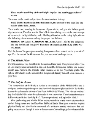 That Darkly Splendid World 109
Thou art the rumbling ofthe midnight depths, the hurtling granules of
action.
Turn now to the north and perform the same actions, but say:
Thou art the foothold and the foundation, the anchor ofthe soul and the
matrix ofthe rose. Amen.
Turn to the east, standing in the center of your circle, and give the Zelator grade
sign to the east. Visualize a white Tree of Life formulating there at the eastern edge
ofyour circle. Its light fills the circle. Holding this salute to the rising light, vibrate
the following divine names and say the prayer that follows:
ADONA! HA-ARETZ. ADONA! MELEKH. Unto Thee be the kingdom
and the power and the glory. The Rose ofSharon and the Lily ofthe Val-
ley.Amen.
Feel the heat ofthe pentagrams and sigils as you see them around you in your mind's
eye. Feel the awe of the Godnames that you have used to charge them.
6. The Middle Pillar
For this exercise, you should sit in the east and face west. The glowing white Tree
of Life that you just visualized in the east should be formulated behind you in your
mind's eye. Perform the Middle Pillar Exercise as in the Neophyte grade. The
sphere ofMalkuth can be visualized in the ground directly beneath your chair, or at
your feet.
7. The Body in Assiah
The construction of the Body in Assiah is an extension of the Middle Pillar and is
designed to thoroughly integrate the Sephiroth into your physical body. To do this,
it uses the color scales of one of the Four Kabbalistic Worlds. The idea of combin-
ing the Middle Pillar with the color scales is not a new one. The oldest reference to
it I have found is in a book by R. G. Torrens published in England in 1969.8
After performing the Middle Pillar, move your chair to the center ofyour circle
and sit facing north into the Enochian Tablet ofEarth. Turn your attention to your
physical body and visualize it composed of a uniform, earthy substance. See this
gritty substance as though it were a dense mass of iron filings gathered around the
 