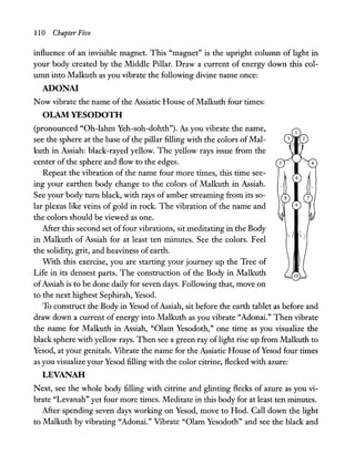 110 Chapter Five
influence of an invisible magnet. This "magnet" is the upright column of light in
your body created by the Middle Pillar. Draw a current of energy down this col-
umn into Malkuth as you vibrate the following divine name once:
ADONA!
Now vibrate the name of the Assiatic House ofMalkuth four times:
OLAM YESODOTH
(pronounced "Oh-Iahm Yeh-soh-dohth"). As you vibrate the name,
see the sphere at the base of the pillar filling with the colors ofMal-
kuth in Assiah: black-rayed yellow. The yellow rays issue from the
center ofthe sphere and flow to the edges.
Repeat the vibration of the name four more times, this time see-
ing your earthen body change to the colors of Malkuth in Assiah.
See your body tum black, with rays of amber streaming from its so-
lar plexus like veins of gold in rock. The vibration of the name and
the colors should be viewed as one.
After this second set offour vibrations, sit meditating in the Body
in Malkuth of Assiah for at least ten minutes. See the colors. Feel
the solidity, grit, and heaviness of earth.
With this exercise, you are starting your journey up the Tree of
Life in its densest parts. The construction of the Body in Malkuth
ofAssiah is to be done daily for seven days. Following that, move on
to the next highest Sephirah, Yesod.
To construct the Body in Yesod ofAssiah, sit before the earth tablet as before and
draw down a current of energy into Malkuth as you vibrate "Adonai." Then vibrate
the name for Malkuth in Assiah, "Olam Yesodoth," one time as you visualize the
black sphere with yellow rays. Then see a green ray of light rise up from Malkuth to
Yesod, at your genitals. Vibrate the name for the Assiatic House ofYesod four times
as you visualize your Yesod filling with the color citrine, flecked with azure:
LEVANAH
Next, see the whole body filling with citrine and glinting flecks of azure as you vi-
brate "Levanah" yet four more times. Meditate in this body for at least ten minutes.
After spending seven days working on Yesod, move to Hod. Call down the light
to Malkuth by vibrating "Adonai." Vibrate "Olam Yesodoth" and see the black and
 