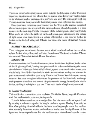 112 Chapter Five
There are other bodies that you are yet to build in the following grades. The most
important implication of this idea is that no matter what form your Tzelem takes
on in whatever level of existence, it is not "who you are." Do not identify with the
Tzelem, no more than you would think that you are your reflection in a mirror.
Once you have completed your journey up the Tree in the manner described
above, having spent one week with the name and color of each Sephirah, it is time
to move to the next step. For the remainder ofthe Zelator grade, after your Middle
Pillar work, sit before the tablet of earth and return your attention to the sphere
of light above your head. See it as a sphere of light that is the color of Kether in
Assiah, white flecked with gold. Vibrate four times the name of Kether's Assiatic
House:
RASHITH HA GILGALIM
Then bring your attention to the area to the left ofyour head and see there a white
sphere flecked with yellow, red, and blue, the colors of Chokmah in Assiah. Vibrate
the name of Chokmah's Assiatic House four times:
MAZLOTH
Continue on down the Tree in this manner, from Sephirah to Sephirah, in the order
of the "Lightning Flash," seeing the sphere with its colors and vibrating the name
of each house. When you finish with Malkuth, spread your visualization across your
whole body. See all the Sephiroth in their Assiatic colors as they are situated in
your aura around and within your body. Float in the Tree ofAssiah for up to twenty
minutes. See your aura glow white from the presence of the Sephiroth, as though
their presence stimulates the arousal of quintessential energy. Intensify the visual-
ization, making it as bright as you can. Then relax in the afterglow ofyour work.
8. Zelator Meditation
This meditation comes from your textbook, The Golden Dawn, page 63. Continue
with this meditation in your seat, facing north:
"Let the Zelator meditate on a straight line. Let him take a ruler or a pencil and
by moving it a distance equal to its length, outline a square. Having done this, let
him, after quieting his mind with the rhythmic breathing taught in the first medita-
tion, mentally formulate a cube, and endeavor to discover the significance of this
figure and its correspondences. Let him meditate upon minerals and crystals, choos-
 