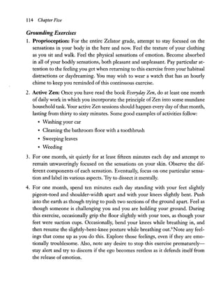 114 Chapter Five
Grounding Exercises
1. Proprioception: For the entire Zelator grade, attempt to stay focused on the
sensations in your body in the here and now. Feel the texture of your clothing
as you sit and walk. Feel the physical sensations of emotion. Become absorbed
in all ofyour bodily sensations, both pleasant and unpleasant. Pay particular at-
tention to the feeling you get when returning to this exercise from your habitual
distractions or daydreaming. You may wish to wear a watch that has an hourly
chime to keep you reminded of this continuous exercise.
2. Active Zen: Once you have read the book Everyday Zen, do at least one month
of daily work in which you incorporate the principle of Zen into some mundane
household task. Your active Zen sessions should happen every day ofthat month,
lasting from thirty to sixty minutes. Some good examples of activities follow:
• Washing your car
• Cleaning the bathroom floor with a toothbrush
• Sweeping leaves
• Weeding
3. For one month, sit quietly for at least fifteen minutes each day and attempt to
remain unwaveringly focused on the sensations on your skin. Observe the dif-
ferent components of each sensation. Eventually, focus on one particular sensa-
tion and label its various aspects. Try to dissect it mentally.
4. For one month, spend ten minutes each day standing with your feet slightly
pigeon-toed and shoulder-width apart and with your knees slightly bent. Push
into the earth as though trying to push two sections of the ground apart. Feel as
though someone is challenging you and you are holding your ground. During
this exercise, occasionally grip the floor slightly with your toes, as though your
feet were suction cups. Occasionally, bend your knees while breathing in, and
then resume the slightly-bent-knee posture while breathing out.9
Note any feel-
ings that come up as you do this. Explore those feelings, even if they are emo-
tionally troublesome. Also, note any desire to stop this exercise prematurely-
stay alert and try to discern if the ego becomes restless as it defends itself from
the release of emotion.
 