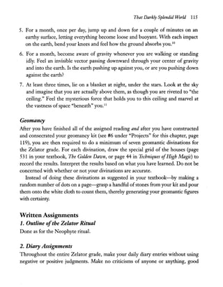 That Darkly Splendid World 115
5. For a month, once per day, jump up and down for a couple of minutes on an
earthy surface, letting everything become loose and buoyant. With each impact
on the earth, bend your knees and feel how the ground absorbs you.1O
6. For a month, become aware of gravity whenever you are walking or standing
idly. Feel an invisible vector passing downward through your center of gravity
and into the earth. Is the earth pushing up against you, or are you pushing down
against the earth?
7. At least three times, lie on a blanket at night, under the stars. Look at the sky
and imagine that you are actually above them, as though you are riveted to "the
ceiling." Feel the mysterious force that holds you to this ceiling and marvel at
the vastness ofspace "beneath" you.ll
Geomancy
After you have finished all of the assigned reading and after you have constructed
and consecrated your geomancy kit (see #6 under "Projects" for this chapter, page
119), you are then required to do a minimum of seven geomantic divinations for
the Zelator grade. For each divination, draw the special grid of the houses (page
531 in your textbook, The Golden Dawn, or page 44 in Techniques ofHigh Magic) to
record the results. Interpret the results based on what you have learned. Do not be
concerned with whether or not your divinations are accurate.
Instead of doing these divinations as suggested in your textbook-by making a
random number of dots on a page-grasp a handful ofstones from your kit and pour
them onto the white cloth to count them, thereby generating your geomantic figures
with certainty.
Written Assignments
1. Outline ofthe Zelator Ritual
Done as for the Neophyte rituaL
2. Diary Assignments
Throughout the entire Zelator grade, make your daily diary entries without using
negative or positive judgments. Make no criticisms of anyone or anything, good
 