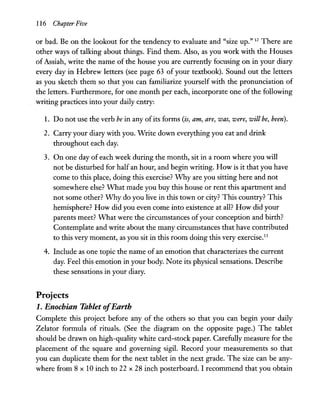 116 Chapter Five
or bad. Be on the lookout for the tendency to evaluate and "size up." 12 There are
other ways of talking about things. Find them. Also, as you work with the Houses
of Assiah, write the name of the house you are currently focusing on in your diary
every day in Hebrew letters (see page 63 of your textbook). Sound out the letters
as you sketch them so that you can familiarize yourself with the pronunciation of
the letters. Furthermore, for one month per each, incorporate one of the following
writing practices into your daily entry:
1. Do not use the verb be in any ofits forms (is, am, are, was, were, will be, been).
2. Carry your diary with you. Write down everything you eat and drink
throughout each day.
3. On one day of each week during the month, sit in a room where you will
not be disturbed for half an hour, and begin writing. How is it that you have
come to this place, doing this exercise? Why are you sitting here and not
somewhere else? What made you buy this house or rent this apartment and
not some other? Why do you live in this town or city? This country? This
hemisphere? How did you even come into existence at all? How did your
parents meet? What were the circumstances ofyour conception and birth?
Contemplate and write about the many circumstances that have contributed
to this very moment, as you sit in this room doing this very exercise.13
4. Include as one topic the name of an emotion that characterizes the current
day. Feel this emotion in your body. Note its physical sensations. Describe
these sensations in your diary.
Projects
1. Enochian Tablet ofEarth
Complete this project before any of the others so that you can begin your daily
Zelator formula of rituals. (See the diagram on the opposite page.) The tablet
should be drawn on high-quality white card-stock paper. Carefully measure for the
placement of the square and governing sigil. Record your measurements so that
you can duplicate them for the next tablet in the next grade. The size can be any-
where from 8 x 10 inch to 22 x 28 inch posterboard. I recommend that you obtain
 
