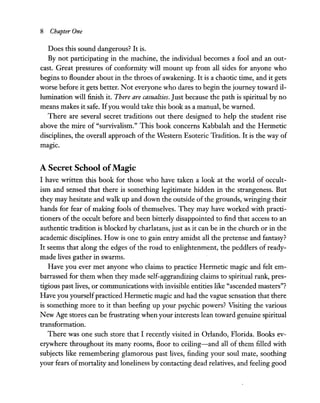 8 Chapter One
Does this sound dangerous? It is.
By not participating in the machine, the individual becomes a fool and an out-
cast. Great pressures of conformity will mount up from all sides for anyone who
begins to flounder about in the throes of awakening. It is a chaotic time, and it gets
worse before it gets better. Not everyone who dares to begin the journey toward il-
lumination will finish it. There are casualties. Just because the path is spiritual by no
means makes it safe. Ifyou would take this book as a manual, be warned.
There are several secret traditions out there designed to help the student rise
above the mire of "survivalism." This book concerns Kabbalah and the Hermetic
disciplines, the overall approach of the Western Esoteric Tradition. It is the way of
magic.
A Secret School ofMagic
I have written this book for those who have taken a look at the world of occult-
ism and sensed that there is something legitimate hidden in the strangeness. But
they may hesitate and walk up and down the outside of the grounds, wringing their
hands for fear of making fools of themselves. They may have worked with practi-
tioners of the occult before and been bitterly disappointed to find that access to an
authentic tradition is blocked by charlatans, just as it can be in the church or in the
academic disciplines. How is one to gain entry amidst all the pretense and fantasy?
It seems that along the edges of the road to enlightenment, the peddlers of ready-
made lives gather in swarms.
Have you ever met anyone who claims to practice Hermetic magic and felt em-
barrassed for them when they made self-aggrandizing claims to spiritual rank, pres-
tigious past lives, or communications with invisible entities like "ascended masters"?
Have you yourselfpracticed Hermetic magic and had the vague sensation that there
is something more to it than beefing up your psychic powers? Visiting the various
New Age stores can be frustrating when your interests lean toward genuine spiritual
transformation.
There was one such store that I recently visited in Orlando, Florida. Books ev-
erywhere throughout its many rooms, floor to ceiling-and all of them filled with
subjects like remembering glamorous past lives, finding your soul mate, soothing
your fears ofmortality and loneliness by contacting dead relatives, and feeling good
 