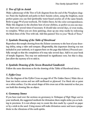 That Darkly Splendid World 119
2. Tree ofLife in Assiah
Make a photocopy ofthe Tree of Life diagram from the end ofthe Neophyte chap-
ter. Paint the Sephiroth and paths in their Assiatic colors, using the brightest, most
perfect paints you can find (preferably water-based acrylics all of the same brand).
Refer to page 99 ofyour textbook, The Golden Dawn, for the color correspondences.
Make this diagram to the absolute best of your abilities, as perfect as you can mus-
ter. Start over several times if necessary. It should take several days, or even weeks,
to complete. When you are done painting, clean up any stray marks by redrawing
the black lines of the Tree with ink. Add this painted Tree to your "Book ofTrees."
3. Symbolic Drawing ofthe Table ofShewbread
Reproduce this temple drawing from the Zelator ceremony to the best ofyour draw-
ing ability, using a ruler and compass. (Regrettably, this important drawing was not
included in your textbook, so it appears here on the page that follows.) Proceed care-
fully enough so that the completion of it may take several days. Add it to your book
of temple diagrams. You may not understand its significance now, but that is okay.
Just allow the mystery ofit to sink in.
4. Symbolic Drawing ofthe Seven-Branched Candlestick
Follow the same directions as for the drawing ofthe Table of Shewbread above.
5. Fylfot Cross
(See the diagram of the Fylfot Cross on page 68 of The Golden Dawn.) Make this at
least ten inches across and use stiff cardboard or plyWood. Use black ink or paint
on a white surface. Cut the actual shape of this cross out ofthe material so that you
can hold this drawing like an object.
6. Geomancy Stones
Ifyou have read over the sections on geomancy in Techniques ofHigh Magic and in
your textbook, the suggested methods for divination there might strike you as lack-
ing in precision. It is not always easy to count the dots made by a pencil on paper
or by a stick in the sand. Using stones will make divination easier and more sympa-
thetic to the vibrations ofthe earth spirits.
 
