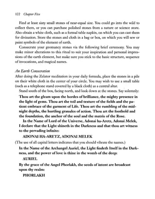 122 Chapter Five
Find at least sixty small stones of near-equal size. You could go into the wild to
collect them, or you can purchase polished stones from a nature or science store.
Also obtain a white cloth, such as a formal table napkin, on which you can cast them
for divination. Store the stones and cloth in a bag or box, on which you will sew or
paint symbols of the element of earth.
Consecrate your geomancy stones via the following brief ceremony. You may
make minor alterations to this ritual to suit your inspiration and personal impres-
sions of the earth element, but make sure you stick to the basic structure, sequence
of invocations, and magical names.
An Earth Consecration
After doing the Zelator meditation in your daily formula, place the stones in a pile
on their white cloth in the center of your circle. You may wish to use a small table
(such as a telephone stand covered by a black cloth) as a central altar. .
Stand south of the box, facing north, and look down at the stones. Say solemnly:
Thou art the gleam upon the hordes ofbrilliance, the mighty presence in
the light ofgems. Thou art the toil and texture of the fields and the pa-
tient embrace ofthe garment of Life. Thou art the rumbling of the mid-
night depths, the hurtling granules ofaction. Thou art the foothold and
the foundation, the anchor of the soul and the matrix ofthe Rose.
In the Name of Lord of the Universe, Adonai ha-Aretz, Adonai Melek,
I declare that the Light shineth in the Darkness and that thou art witness
to the pervading infinite:
ADONAI HA-ARETZ, ADONAI MELEK
(The use of all capital letters indicates that you should vibrate the names.)
In the Name ofthe Archangel Auriel, the Light findeth Itselfin the Dark-
ness, and the power oflove is thine in the womb of the deep:
AURIEL
By the grace ofthe Angel Phorlakh, the seeds ofintent are broadcast
upon thy realm:
PHORLAKH
 