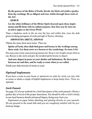 That Darkly Splendid World 123
By the powers of the Ruler of Earth, Kerub, the black soil yields a garden
from thy workings. Be ye diligent and true within through these tools of
the Art!
KERUB
Let the white brilliance of the Divine Spirit descend upon these imple-
ments and fill them with its radiant purpose, that they may be unto me
an aid to aspire to the Great Work!
Trace a clockwise circle in the air over the box, and within that, trace the dark
green invoking pentagram of earth and sigil ofTaurus, vibrating:
ADONA! HA-ARETZ, ADONA!
Vibrate the name three more times. Then say:
Spirits ofEarth, thou shalt find grace and beauty in thy workings among
these tools. Let them serve as a beacon to thy wanderings. So mote it be!
Put away your newly consecrated geomancy kit. Keep it out ofsight except when in
use. Return to the circle and give the invoked spirits license to depart:
And now, depart in peace to your abodes and habitations. Be there peace
between me and thee, and be ready to come when ye are called.
Finish your daily formula ofrituals as usual.
Optional Implements
If you have a room in your house or apartment set aside for ritual, you may wish
to create or obtain a couple of helpful implements to keep handy there. These are
optional.
Earth Pantacle
See page 322 ofyour textbook for a brief description ofthe earth pantacle. Obtain a
perfect disc ofwood of the proper dimensions. You should be able to hold it firmly
in one hand between thumb and spread fingers, facing away from you.
Experiment on paper before sketching and painting directly on your pantacle.
Do not proceed to the actual disk until you are completely satisfied with the pre-
liminary design.
 
