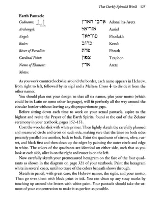 That Darkly Splendid World 125
Earth Pantacle
Godname: Ll r'~iT ":J'~ Adonai ha-Aretz
Archangel: ?~.",~ Auriel
Angel: 1~?"EJ Phorlakh
Ruler: :J,,:J Kerub
River ofParadise: n'EJ Phrath
Cardinal Point: i'EJ~ Tzaphon
Name ofElement: r'~ Aretz
Motto:
As you work counterclockwise around the border, each name appears in Hebrew,
from right to left, followed by its sigil and a Maltese Cross +to divide it from the
other names.
You should plan out your design so that all six names, plus your motto (which
could be in Latin or some other language), will fit perfectly all the way around the
circular border without leaving any disproportionate gaps.
Before sitting down each time to work on your actual pantacle, aspire to the
highest and recite the Prayer of the Earth Spirits, found at the end of the Zelator
ceremony in your textbook, pages 152-153.
Coat the wooden disk with white primer. Then lightly sketch the carefully planned
and measured circle and cross on each side, making sure that the lines on both sides
precisely parallel one another, back to back. Paint the quadrants ofcitrine, olive, rus-
set, and black first and then clean up the edges by painting the outer circle and edge
in white. The colors of the quadrants are identical on either side, such that as you
look at each side, olive is on the right and russet is on the left.
Now carefully sketch your premeasured hexagram on the face of the four quad-
rants as shown in the diagram on page 321 of your textbook. Paint the hexagram
white in several coats, until no trace ofthe colors beneath shows through.
Sketch in pencil, with great care, the Hebrew names, the sigils, and your motto.
Then go over them with black paint or ink. You can clean up any stray marks by
touching up around the letters with white paint. Your pantacle should take the ut-
most ofyour concentration to make it as perfect as possible.
 
