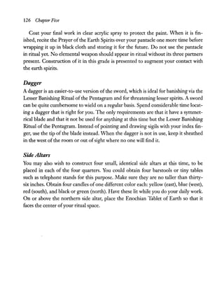 126 Chapter Five
Coat your final work in clear acrylic spray to protect the paint. When it is fin-
ished, recite the Prayer ofthe Earth Spirits over your pantacle one more time before
wrapping it up in black cloth and storing it for the future. Do not use the pantacle
in ritual yet. No elemental weapon should appear in ritual without its three partners
present. Construction of it in this grade is presented to augment your contact with
the earth spirits.
Dagger
A dagger is an easier-to-use version ofthe sword, which is ideal for banishing via the
Lesser Banishing Ritual ofthe Pentagram and for threatening lesser spirits. A sword
can be quite cumbersome to wield on a regular basis. Spend considerable time locat-
ing a dagger that is right for you. The only requirements are that it have a symmet-
rical blade and that it not be used for anything at this time but the Lesser Banishing
Ritual of the Pentagram. Instead of pointing and drawing sigils with your index fin-
ger, use the tip of the blade instead. When the dagger is not in use, keep it sheathed
in the west of the room or out ofsight where no one will find it.
Side Altars
You may also wish to construct four small, identical side altars at this time, to be
placed in each of the four quarters. You could obtain four barstools or tiny tables
such as telephone stands for this purpose. Make sure they are no taller than thirty-
six inches. Obtain four candles of one different color each: yellow (east), blue (west),
red (south), and black or green (north). Have these lit while you do your daily work.
On or above the northern side altar, place the Enochian Tablet of Earth so that it
faces the center ofyour ritual space.
 