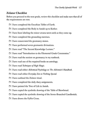 That Darkly Splendid World 127
Zelator Checklist
Before you proceed to the next grade, review this checklist and make sure that all of
the requirements are met.
o I have completed the Enochian Tablet of Earth.
o I have completed the Body in Assiah up to Kether.
o I have been labeling the minor arcana tarot cards as they come up.
o I have completed the grounding exercises.
o I have consecrated the geomancy stones.
o I have performed seven geomantic divinations.
o I have read "The Second Knowledge Lecture."
o I have read "Introduction to the Elemental Grade Ceremonies."
o I have read the section on geomancy in my textbook.
o I have read one ofthe required books on astrology.
o I have read Techniques ofHigh Magic.
o I have read either Alchemical Psychology or The Alchemist's Handbook.
o I have read either Everyday Zen or Nothing Special.
o I have outlined the Zelator ritual.
o I have completed the daily diary assignments.
o I have painted the Tree of Life in Assiah.
o I have copied the symbolic drawing of the Table of Shewbread.
o I have copied the symbolic drawing ofthe Seven-Branched Candlestick.
o I have drawn the Fylfot Cross.
 