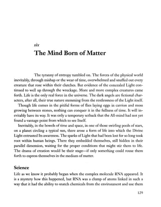 SIX
The Mind Born ofMatter
The tyranny of entropy tumbled on. The forces of the physical world
inevitably, through mishap or the wear of time, overwhelmed and snuffed out every
creature that rose within their clutches. But evidence of the concealed Light con-
tinued to well up through the wreckage. More and more complex creatures came
forth. Life is the only real force in the universe. The dark angels are fictional char-
acters, after all, their true nature stemming from the restlessness of the Light itself.
Though life comes in the pitiful forms of flies laying eggs in carrion and moss
growing between stones, nothing can conquer it in the fullness of time. It will in-
evitably have its way. It was only a temporary setback that the All-mind had not yet
found a vantage point from which to see Itself.
Inevitably, in the bowels of time and space, in one of those swirling pools of stars,
on a planet circling a typical sun, there arose a form of life into which the Divine
Light entrusted Its awareness. The sparks ofLight that had been lost for so long took
root within hurrian beings. There they embedded themselves, still hidden in their
parallel dimension, waiting for the proper conditions that might stir them to life.
The drama of creation would be their stage-if only something could rouse them
forth to express themselves in the medium ofmatter.
Science
Life as we know it probably began when the complex molecule RNA appeared. It
is a mystery how this happened, but RNA was a clump of atoms linked in such a
way that it had the ability to snatch chemicals from the environment and use them
129
 