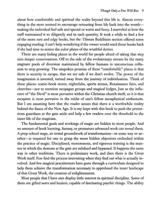 Though Only a Few Will Rise 9
about how comfortable and spiritual the realm beyond this life is. Almost every-
thing in the store seemed to encourage retreating from life back into the womb-
making the individual feel safe and special or warm and fuzzy. I marveled at how the
staff maintained it so diligently and in such quantity. It took a while to find a few
of the more rare and edgy books, but the Tibetan Buddhism section offered some
engaging reading. I can't help wondering ifthe owner would send those books back
ifshe had time to notice the color plates ofthe wrathful deities.
There are many hiding places in the world for people afraid of taking that step
into deeper consciousness. Off to the side of the evolutionary stream lie the many
stagnant pools of diversion maintained by fellow humans in unconscious collu-
sion to stop growing. The unspoken promise of these "comfortable" places is that
there is security in escape, that we are safe if we don't evolve. The power of the
imagination is inverted, turned away from the journey of individuation. Think of
these places: comic-book stores, nightclubs, sports arenas, Renaissance fairs, and
churches-not to mention neopagan groups and magical lodges. Just as the influ-
ence of "the Devil" is most pervasive within the Christian church itself, so it is that
escapism is most pervasive in the midst of one's fellow metaphysical enthusiasts.
But I am assuming here that the reader senses that there is a worthwhile reality
behind the fiasco of the New Age. It is my hope with this book to push the preten-
tious guardians at the gate aside and help a few readers over the threshold to the
inner life ofthe magician.
The fundamental goals and workings of magic are hidden to most people. And
no amount ofbook learning, fantasy, or premature advanced work can reveal them.
A prep-school stage, an initial groundwork of transformation-in some way or an-
other-is required for one to grasp the more hidden objectives embodied within
the practice of magic. Disciplined, monotonous, and rigorous training is the man-
ner in which the demons at the gate are subdued and bypassed. It happens the same
way in other traditions. There is preliminary work, and then there is the Great
Work itself. Few find the process interesting when they find out what is actually in-
volved. And few magical practitioners have gone through a curriculum designed to
help them achieve the transformation necessary to apprehend the inner landscape
ofthat Great Work, the creation of enlightenment.
Most people that I have met display little interest in spiritual discipline. Some of
them are gifted seers and healers, capable of fascinating psychic things. The ability
 