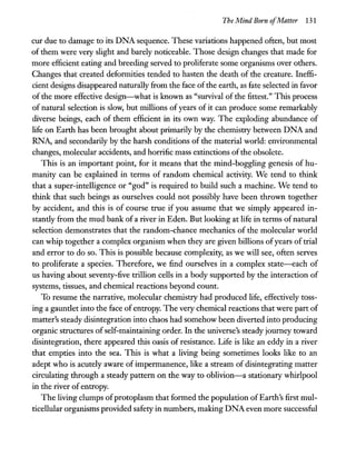 The Mind Born ofMatter 131
cur due to damage to its DNA sequence. These variations happened often, but most
of them were very slight and barely noticeable. Those design changes that made for
more efficient eating and breeding served to proliferate some organisms over others.
Changes that created deformities tended to hasten the death of the creature. Ineffi-
cient designs disappeared naturally from the face ofthe earth, as fate selected in favor
of the more effective design-what is known as "survival of the fittest." This process
of natural selection is slow, but millions of years of it can produce some remarkably
diverse beings, each of them efficient in its own way. The exploding abundance of
life on Earth has been brought about primarily by the chemistry between DNA and
RNA, and secondarily by the harsh conditions of the material world: environmental
changes, molecular accidents, and horrific mass extinctions ofthe obsolete.
This is an important point, for it means that the mind-boggling genesis of hu-
manity can be explained in terms of random chemical activity. We tend to think
that a super-intelligence or "god" is required to build such a machine. We tend to
think that such beings as ourselves could not possibly have been thrown together
by accident, and this is of course true if you assume that we simply appeared in-
stantly from the mud bank of a river in Eden. But looking at life in terms ofnatural
selection demonstrates that the random-chance mechanics of the molecular world
can whip together a complex organism when they are given billions ofyears oftrial
and error to do so. This is possible because complexity, as we will see, often serves
to proliferate a species. Therefore, we find ourselves in a complex state-each of
us having about seventy-five trillion cells in a body supported by the interaction of
systems, tissues, and chemical reactions beyond count.
To resume the narrative, molecular chemistry had produced life, effectively toss-
ing a gauntlet into the face ofentropy. The very chemical reactions that were part of
matter's steady disintegration into chaos had somehow been diverted into producing
organic structures ofself-maintaining order. In the universe's steady journey toward
disintegration, there appeared this oasis of resistance. Life is like an eddy in a river
that empties into the sea. This is what a living being sometimes looks like to an
adept who is acutely aware of impermanence, like a stream of disintegrating matter
circulating through a steady pattern on the way to oblivion-a stationary whirlpool
in the river of entropy.
The living clumps ofprotoplasm that formed the population ofEarth's first mul-
ticellular organisms provided safetyin numbers, making DNA even more successful
 