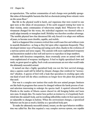 132 Chapter Six
at reproduction. The earliest communities of such clumps were probably sponge-
like tubes ofthermophilic bacteria that fed on chemicals jetting from volcanic vents
on the ocean floor.4
But life in the physical world is harsh, and organisms that were rooted to one
spot were at the whim of circumstance. If the earth stopped venting hot water in
their vicinity, entire communities of tubeworms simply died. Whenever the en-
vironment changed for the worse, the individual organism was doomed unless it
could adapt instantly or transplant itself. Mobility was therefore another advantage.
The terrible physical laws that threatened life only forced it to adapt over millions
ofyears, to become more durable, capable, and mobile.
And it so happened that creatures evolved that could roam free and without roots
to nourish themselves-as long as they fed upon other organisms frequently. They
developed sinister ways of hunting and eating each other, thanks to the evolution of
a nervous system and sense organs. The animals with more sophisticated weaponry
and locomotion tended to fare well and survive to reproduce in large numbers.
Amidst such ferocious competition, there eventually arose an animal with the
most sophisticated of weapons: intelligence. It had no highly specialized claws and
teeth, no great speed or agility. Such crude accoutrements are not what would make
the ultimately successful animal.
It turned out that a highly specialized body was not the best survival strategy,
since a species could still be killed by climatic changes that rendered its "accesso-
ries" obsolete. A species of bird with a beak that specializes in cracking open only
one kind of seed will die when conditions no longer favor the plant that produces
that seed.
Nor was it a complex new instinct that made this new animal prosper. Instincts
are like built-in programs that cannot be changed without the harsh process ofnat-
ural selection intervening to redesign the species itself. A squirrel relocated from
Florida to the tundra of Siberia cannot discard its old foraging habits and learn
new ones. It simply dies. No matter how perfect an instinct is, it is hopelessly hard-
wired into the animal's body, and its resulting inflexibility makes its host species just
as vulnerable to changes in habitat. When the environment changes, a specialized
behavior can be just as much a liability as a specialized body part.
To make the ultimately successful animal, instant, on-the-spot behavior modifica-
tion was called for. But that required a very complex nervous system, one capable
 