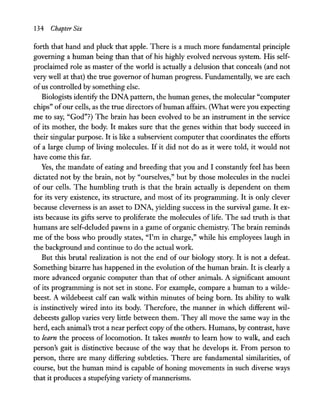 134 Chapter Six
forth that hand and pluck that apple. There is a much more fundamental principle
governing a human being than that of his highly evolved nervous system. His self-
proclaimed role as master of the world is actually a delusion that conceals (and not
very well at that) the true governor of human progress. Fundamentally, we are each
ofus controlled by something else.
Biologists identify the DNA pattern, the human genes, the molecular "computer
chips" ofour cells, as the true directors ofhuman affairs. (What were you expecting
me to say, "God"?) The brain has been evolved to be an instrument in the service
of its mother, the body. It makes sure that the genes within that body succeed in
their singular purpose. It is like a subservient computer that coordinates the efforts
of a large clump of living molecules. If it did not do as it were told, it would not
have come this far.
Yes, the mandate of eating and breeding that you and I constantly feel has been
dictated not by the brain, not by "ourselves," but by those molecules in the nuclei
of our cells. The humbling truth is that the brain actually is dependent on them
for its very existence, its structure, and most of its programming. It is only clever
because cleverness is an asset to DNA, yielding success in the survival game. It ex-
ists because its gifts serve to proliferate the molecules of life. The sad truth is that
humans are self-deluded pawns in a game of organic chemistry. The brain reminds
me of the boss who proudly states, "I'm in charge," while his employees laugh in
the background and continue to do the actual work.
But this brutal realization is not the end of our biology story. It is not a defeat.
Something bizarre has happened in the evolution of the human brain. It is clearly a
more advanced organic computer than that of other animals. A significant amount
of its programming is not set in stone. For example, compare a human to a wilde-
beest. A wildebeest calf can walk within minutes of being born. Its ability to walk
is instinctively wired into its body. Therefore, the manner in which different wil-
debeests gallop varies very little between them. They all move the same way in the
herd, each animal's trot a near perfect copy ofthe others. Humans, by contrast, have
to learn the process of locomotion. It takes months to learn how to walk, and each
person's gait is distinctive because of the way that he develops it. From person to
person, there are many differing subtleties. There are fundamental similarities, of
course, but the human mind is capable of honing movements in such diverse ways
that it produces a stupefying variety ofmannerisms.
 