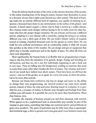 The Mind Born ofMatter 135
From the delicate brush strokes ofthe artist, to the extreme dexterity ofthe jeweler,
to the reality-bending feats of the kung fu master, humans train themselves to move
in a diversity ofways that is light-years beyond any other animaL This kind oflearn-
ing makes for an entirely different kind of organism, one capable of tailoring its re-
sponses a thousand times faster to any environment on the surface ofthe planet-and
beyond. A lizard cannot acquire a winter coat to help it survive in a colder climate.
But a human makes such changes without having to die to make room for other hu-
mans who have the proper design variations. He can relocate and become a different
person, adapting to a new climate with a wardrobe, earning his living in an entirely
different way over a short span of time. He can wield a bizarre variety of weapons
instead of waiting a hundred thousand years for his species to evolve them. He can
build his own artificial environment and sit comfortably within it while life around
him perishes at the whim of the weather. He can design and put on equipment that
allows him to breathe underwater and in the depths of space. No other life form can
claim such adaptability.
Most significantly, the human brain is so flexible that its programming is begin-
ning to slip free from the mandates of its genetic design. Eating and breeding are
old motives, and they are, for a rare few individuals, beginning to take a back seat
to new ones. They are falling into the background, yielding to concerns that seem
to come from some other place besides the laws of matter. The routines and activi-
ties of our minds have indeed risen above nature. They have been cut off from the
source-cast out ofthe garden, so to speak. In a very true sense, we have the poten-
tial to be more than animals.
Because our brains have evolved to rely less on design and more on the ability
to change their own programming, our survival routines can come from outside
sources instead of from the trial-and-error drawing board of evolution. It is pos-
sible for you, a creature ofmatter, to liberate your thoughts and feelings from their
million-year-old master. It is possible for you to be more than biochemistry. More
than human, even.
Consider the majority of humans around you and their obsession with survivaL
What appears to be a sophisticated taste in automobiles may actually be part of the
attempt to gain status, something that helps one mammal survive and proliferate its
genes over another's. The spirit of patriotism may be little more than a superampli-
fied territorial urge, a drive to protect one's own gene pooL Love between mates may
 