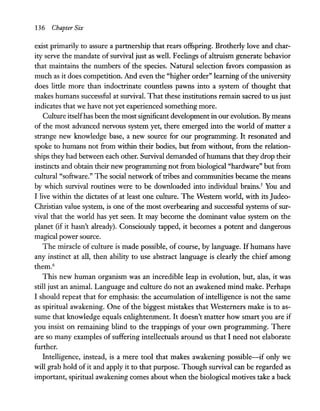 136 Chapter Six
exist primarily to assure a partnership that rears offspring. Brotherly love and char-
ity serve the mandate of survival just as well. Feelings of altruism generate behavior
that maintains the numbers of the species. Natural selection favors compassion as
much as it does competition. And even the "higher order" learning of the university
does little more than indoctrinate countless pawns into a system of thought that
makes humans successful at survival. That these institutions remain sacred to us just
indicates that we have not yet experienced something more.
Culture itselfhas been the most significant developmentin our evolution. By means
of the most advanced nervous system yet, there emerged into the world of matter a
strange new knowledge base, a new source for our programming. It resonated and
spoke to humans not from within their bodies, but from without, from the relation-
ships they had between each other. Survival demanded ofhumans that they drop their
instincts and obtain their new programming not from biological "hardware" but from
cultural "software." The social network of tribes and communities became the means
by which survival routines were to be downloaded into individual brains.5
You and
I live within the dictates of at least one culture. The Western world, with its Judeo-
Christian value system, is one of the most overbearing and successful systems of sur-
vival that the world has yet seen. It may become the dominant value system on the
planet (if it hasn't already). Consciously tapped, it becomes a potent and dangerous
magical power source.
The miracle of culture is made possible, of course, by language. If humans have
any instinct at all, then ability to use abstract language is clearly the chief among
them.6
This new human organism was an incredible leap in evolution, but, alas, it was
still just an animal. Language and culture do not an awakened mind make. Perhaps
I should repeat that for emphasis: the accumulation of intelligence is not the same
as spiritual awakening. One of the biggest mistakes that Westerners make is to as-
sume that knowledge equals enlightenment. It doesn't matter how smart you are if
you insist on remaining blind to the trappings of your own programming. There
are so many examples of suffering intellectuals around us that I need not elaborate
further.
Intelligence, instead, is a mere tool that makes awakening possible-if only we
will grab hold of it and apply it to that purpose. Though survival can be regarded as
important, spiritual awakening comes about when the biological motives take a back
 