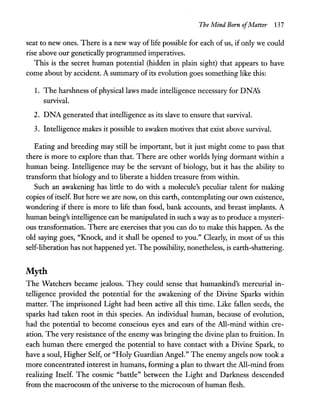The Mind Born ofMatter 137
seat to new ones. There is a new way of life possible for each of us, if only we could
rise above our genetically programmed imperatives.
This is the secret human potential (hidden in plain sight) that appears to have
come about by accident. A summary of its evolution goes something like this:
1. The harshness of physical laws made intelligence necessary for DNA's
survival.
2. DNA generated that intelligence as its slave to ensure that survival.
3. Intelligence makes it possible to awaken motives that exist above survival.
Eating and breeding may still be important, but it just might come to pass that
there is more to explore than that. There are other worlds lying dormant within a
human being. Intelligence may be the servant of biology, but it has the ability to
transform that biology and to liberate a hidden treasure from within.
Such an awakening has little to do with a molecule's peculiar talent for making
copies ofitself. But here we are now, on this earth, contemplating our own existence,
wondering if there is more to life than food, bank accounts, and breast implants. A
human being's intelligence can be manipulated in such a way as to produce a mysteri-
ous transformation. There are exercises that you can do to make this happen. As the
old saying goes, "Knock, and it shall be opened to you." Clearly, in most of us this
self-liberation has not happened yet. The possibility, nonetheless, is earth-shattering.
Myth
The Watchers became jealous. They could sense that humankind's mercurial in-
telligence provided the potential for the awakening of the Divine Sparks within
matter. The imprisoned Light had been active all this time. Like fallen seeds, the
sparks had taken root in this species. An individual human, because of evolution,
had the potential to become conscious eyes and ears of the All-mind within cre-
ation. The very resistance of the enemy was bringing the divine plan to fruition. In
each human there emerged the potential to have contact with a Divine Spark, to
have a soul, Higher Self, or "Holy Guardian Angel." The enemy angels now took a
more concentrated interest in humans, forming a plan to thwart the All-mind from
realizing Itself. The cosmic "battle" between the Light and Darkness descended
from the macrocosm ofthe universe to the microcosm of human flesh.
 
