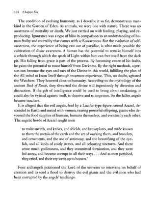 138 Chapter Six
The condition of evolving humanity, as I describe it so far, demonstrates man-
kind in the Garden of Eden. As animals, we were one with nature. There was no
awareness of mortality or death. We just carried on with feeding, playing, and re-
producing. Ignorance was a type of bliss in comparison to an understanding ofhu-
man frailty and mortality that comes with self-awareness. But the evolution ofself-
awareness, the experience of being cast out of paradise, is what made possible the
cultivation of divine awareness. A human has the potential to remake himself into
a vehicle through which the spark of Light within him can free itself from the dark
pit. His falling from grace is part of the process. By becoming aware of his faults,
he gains the potential to rouse himselffrom Darkness. By the right methods, a per-
son can become the eyes and ears of the Divine in this world, fulfilling the plan of
the All-mind to know Itself through incarnate experience. This, no doubt, agitated
the Watchers. They hovered close to humanity. According to the mythology of the
ancient Book ofEnoch, they thwarted the divine will ingeniously by diversion and
distraction. If the gift of intelligence could be used to bring about awakening, it
could also be twisted against itself, to deceive and to imprison. So the fallen angels
became teachers.
It is alleged that the evil angels, lead by a Lucifer-type figure named Azazel, de-
scended to Earth and mated with women, rearing powerful offspring, giants who de-
voured the food supplies of humans, humans themselves, and eventually each other.
The angelic horde ofAzazel taught men
to make swords, and knives, and shields, and breastplates, and made known
to them the metals ofthe earth and the art ofworking them, and bracelets,
and ornaments, and the use of antimony, and the beautifying of the eye-
lids, and all kinds of costly stones, and all colouring tinctures. And there
arose much godlessness, and they committed fornication, and they were
led astray, and became corrupt in all their ways ... And as men perished,
they cried, and their cry went up to heaven.7
Four archangels petitioned the Lord of the universe to intervene on behalf of
creation and to send a flood to destroy the evil giants and the evil men who had
been corrupted by the angels' teachings:
 