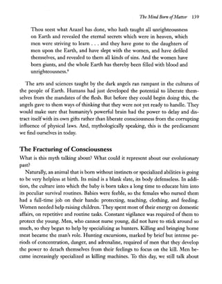 The Mind Born ofMatter 139
Thou seest what Azazel has done, who hath taught all unrighteousness
on Earth and revealed the eternal secrets which were in heaven, which
men were striving to learn . . . and they have gone to the daughters of
men upon the Earth, and have slept with the women, and have defiled
themselves, and revealed to them all kinds of sins. And the women have
born giants, and the whole Earth has thereby been filled with blood and
unrighteousness.8
The arts and sciences taught by the dark angels ran rampant in the cultures of
the people of Earth. Humans had just developed the potential to liberate them-
selves from the mandates of the flesh. But before they could begin doing this, the
angels gave to them ways of thinking that they were not yet ready to handle. They
would make sure that humanity's powerful brain had the power to delay and dis-
tract itselfwith its own gifts rather than liberate consciousness from the corrupting
influence of physical laws. And, mythologically speaking, this is the predicament
we find ourselves in today.
The Fracturing ofConsciousness
What is this myth talking about? What could it represent about our evolutionary
past?
Naturally, an animal that is born without instincts or specialized abilities is going
to be very helpless at birth. Its mind is a blank slate, its body defenseless. In addi-
tion, the culture into which the baby is born takes a long time to educate him into
its peculiar survival routines. Babies were feeble, so the females who nursed them
had a full-time job on their hands: protecting, teaching, clothing, and feeding.
Women needed help raising children. They spent most oftheir energy on domestic
affairs, on repetitive and routine tasks. Constant vigilance was required of them to
protect the young. Men, who cannot nurse young, did not have to stick around so
much, so they began to help by specializing as hunters. Killing and bringing home
meat became the man's role. Hunting excursions, marked by brief but intense pe-
riods of concentration, danger, and adrenaline, required of men that they develop
the power to detach themselves from their feelings to focus on the kill. Men be-
came increasingly specialized as killing machines. To this day, we still talk about
 