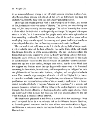 10 Chapter One
to see auras and channel energy is part of what Hermetic occultism is about. Usu-
ally, though, these gifts are not gifts at all, but serve as distractions that keep the
student away from the daily work that can actually generate progress.
Thorough and sincere spiritual work is not prestigious in the least. As a matter
of fact, it threatens one's very sense of identity. The powers one may develop are
very real, but they can easily become trappings. The bulk of humanity has chosen
a life in which the individual is held captive by self-image. To let go of self-impor-
tance is to "die," so it is no wonder that people would rather twist spiritual work
into something comfortable. They are human, after all, focused on status and on
developing things that distinguish them among their peers. And it is primarily on
these misguided motives that the New Age movement draws its livelihood.
The real work is not really very pretty. It levels the playing field of the personal-
ity. It reveals the nature of the false self and its role in the drama of the individual's
life. It tears down the lie of the assumed identity-the ego-and consolidates the
forces that have come together to create it, thereby providing a chance for its re-
birth into a new life based on truth beyond words. The curriculum for the magic
of transformation-based on the ancient wisdom of Kabbalah-destroys and rec-
reates the ego into a new vehicle, stronger than before. But the Great Work does
not support any illusions about the ego. It gradually wears away at its fabricated
autonomy, its insecurities, its addictions, and its dependency on "religion" or vari-
ous philosophies of the streetwise, business, collegiate, and metaphysical subcul-
tures. This clears the stage enough to allow the real self, the Higher Self, a chance
to come forth and take possession. This preliminary work is one of disintegration,
purification, and eventual reintegration of the personality. In alchemy, it is the es-
sential formula called solve et coagulae, "dissolve and recombine." It is almost a sad
process, because as old patterns of living fall away, the student begins to see that the
things he has desired all his life are fleeting and useless in the larger scheme. There
are bigger and better motives, but these are not even understandable to the ego
when it is stuck in the mode ofself-interest.
The curriculum presented in this book is a prep school for becoming a "wise
one," or wyzard. It has in it an authentic link to the Western Esoteric Tradition,
to the underground movement that has been with us since ancient Greece, Egypt,
and Babylon, a movement that in the last few hundred years has taken the name
Hermeticism.
 