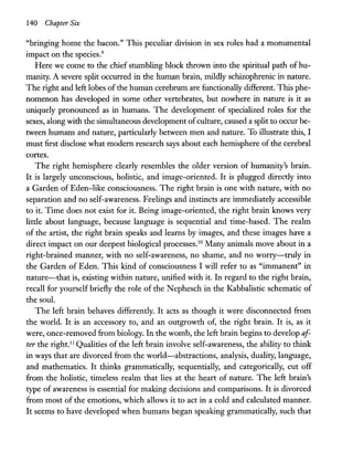 140 Chapter Six
"bringing home the bacon." This peculiar division in sex roles had a monumental
impact on the species.9
Here we come to the chief stumbling block thrown into the spiritual path of hu-
manity. A severe split occurred in the human brain, mildly schizophrenic in nature.
The right and left lobes of the human cerebrum are functionally different. This phe-
nomenon has developed in some other vertebrates, but nowhere in nature is it as
uniquely pronounced as in humans. The development of specialized roles for the
sexes, along with the simultaneous development ofculture, caused a split to occur be-
tween humans and nature, particularly between men and nature. To illustrate this, I
must first disclose what modem research says about each hemisphere of the cerebral
cortex.
The right hemisphere clearly resembles the older version of humanity's brain.
It is largely unconscious, holistic, and image-oriented. It is plugged directly into
a Garden of Eden-like consciousness. The right brain is one with nature, with no
separation and no self-awareness. Feelings and instincts are immediately accessible
to it. Time does not exist for it. Being image-oriented, the right brain knows very
little about language, because language is sequential and time-based. The realm
of the artist, the right brain speaks and learns by images, and these images have a
direct impact on our deepest biological processes.10
Many animals move about in a
right-brained manner, with no self-awareness, no shame, and no worry-truly in
the Garden of Eden. This kind of consciousness I will refer to as "immanent" in
nature-that is, existing within nature, unified with it. In regard to the right brain,
recall for yourself briefly the role of the Nephesch in the Kabbalistic schematic of
the soul.
The left brain behaves differently. It acts as though it were disconnected from
the world. It is an accessory to, and an outgrowth of, the right brain. It is, as it
were, once-removed from biology. In the womb, the left brain begins to develop af-
ter the right.ll
Qualities of the left brain involve self-awareness, the ability to think
in ways that are divorced from the world-abstractions, analysis, duality, language,
and mathematics. It thinks grammatically, sequentially, and categorically, cut off
from the holistic, timeless realm that lies at the heart of nature. The left brain's
type of awareness is essential for making decisions and comparisons. It is divorced
from most of the emotions, which allows it to act in a cold and calculated manner.
It seems to have developed when humans began speaking grammatically, such that
 