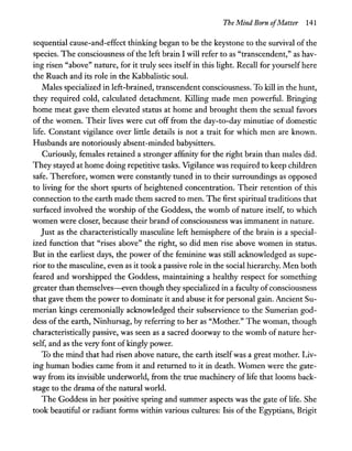 The Mind Born ofMatter 141
sequential cause-and-effect thinking began to be the keystone to the survival of the
species. The consciousness of the left brain I will refer to as "transcendent," as hav-
ing risen "above" nature, for it truly sees itself in this light. Recall for yourself here
the Ruach and its role in the Kabbalistic soul.
Males specialized in left-brained, transcendent consciousness. To kill in the hunt,
they required cold, calculated detachment. Killing made men powerful. Bringing
home meat gave them elevated status at home and brought them the sexual favors
of the women. Their lives were cut off from the day-to-day minutiae of domestic
life. Constant vigilance over little details is not a trait for which men are known.
Husbands are notoriously absent-minded babysitters.
Curiously, females retained a stronger affinity for the right brain than males did.
They stayed at home doing repetitive tasks. Vigilance was required to keep children
safe. Therefore, women were constandy tuned in to their surroundings as opposed
to living for the short spurts of heightened concentration. Their retention of this
connection to the earth made them sacred to men. The first spiritual traditions that
surfaced involved the worship of the Goddess, the womb of nature itself, to which
women were closer, because their brand ofconsciousness was immanent in nature.
Just as the characteristically masculine left hemisphere of the brain is a special-
ized function that "rises above" the right, so did men rise above women in status.
But in the earliest days, the power of the feminine was still acknowledged as supe-
rior to the masculine, even as it took a passive role in the social hierarchy. Men both
feared and worshipped the Goddess, maintaining a healthy respect for something
greater than themselves-even though they specialized in a faculty ofconsciousness
that gave them the power to dominate it and abuse it for personal gain. Ancient Su-
merian kings ceremonially acknowledged their subservience to the Sumerian god-
dess of the earth, Ninhursag, by referring to her as "Mother." The woman, though
characteristically passive, was seen as a sacred doorway to the womb of nature her-
self, and as the very font ofkingly power.
To the mind that had risen above nature, the earth itselfwas a great mother. Liv-
ing human bodies came from it and returned to it in death. Women were the gate-
way from its invisible underworld, from the true machinery of life that looms back-
stage to the drama ofthe natural world.
The Goddess in her positive spring and summer aspects was the gate of life. She
took beautiful or radiant forms within various cultures: Isis of the Egyptians, Brigit
 