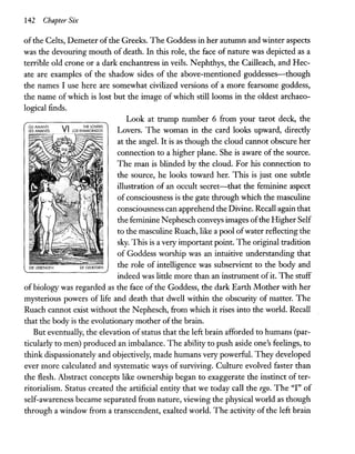 142 Chapte1- Six
ofthe Celts, Demeter ofthe Greeks. The Goddess in her autumn and winter aspects
was the devouring mouth of death. In this role, the face of nature was depicted as a
terrible old crone or a dark enchantress in veils. Nephthys, the Cailleach, and Hec-
ate are examples of the shadow sides of the above-mentioned goddesses-though
the names I use here are somewhat civilized versions of a more fearsome goddess,
the name of which is lost but the image of which still looms in the oldest archaeo-
logical finds.
DIE llEBENDEN DE GEllEfDEN
Look at trump number 6 from your tarot deck, the
Lovers. The woman in the card looks upward, directly
at the angel. It is as though the cloud cannot obscure her
connection to a higher plane. She is aware of the source.
The man is blinded by the cloud. For his connection to
the source, he looks toward her. This is just one subtle
illustration of an occult secret-that the feminine aspect
of consciousness is the gate through which the masculine
consciousness can apprehend the Divine. Recall again that
the feminine N ephesch conveys images ofthe Higher Self
to the masculine Ruach, like a pool ofwater reflecting the
sky. This is a very important point. The original tradition
of Goddess worship was an intuitive understanding that
the role of intelligence was subservient to the body and
indeed was little more than an instrument ofit. The stuff
of biology was regarded as the face of the Goddess, the dark Earth Mother with her
mysterious powers of life and death that dwell within the obscurity of matter. The
Ruach cannot exist without the N ephesch, from which it rises into the world. Recall
that the body is the evolutionary mother ofthe brain.
But eventually, the elevation of status that the left brain afforded to humans (par-
ticularly to men) produced an imbalance. The ability to push aside one's feelings, to
think dispassionately and objectively, made humans very powerful. They developed
ever more calculated and systematic ways of surviving. Culture evolved faster than
the flesh. Abstract concepts like ownership began to exaggerate the instinct of ter-
ritorialism. Status created the artificial entity that we today call the ego. The "I" of
self-awareness became separated from nature, viewing the physical world as though
through a window from a transcendent, exalted world. The activity of the left brain
 