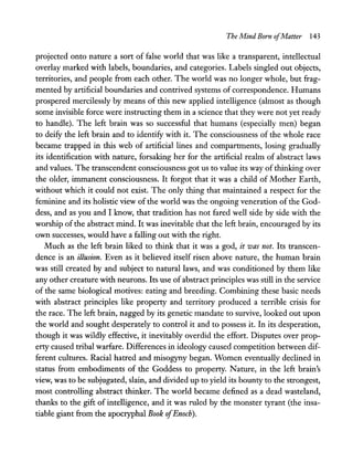 The Mind Born ofMatter 143
projected onto nature a sort of false world that was like a transparent, intellectual
overlay marked with labels, boundaries, and categories. Labels singled out objects,
territories, and people from each other. The world was no longer whole, but frag-
mented by artificial boundaries and contrived systems of correspondence. Humans
prospered mercilessly by means of this new applied intelligence (almost as though
some invisible force were instructing them in a science that they were not yet ready
to handle). The left brain was so successful that humans (especially men) began
to deify the left brain and to identify with it. The consciousness of the whole race
became trapped in this web of artificial lines and compartments, losing gradually
its identification with nature, forsaking her for the artificial realm of abstract laws
and values. The transcendent consciousness got us to value its way of thinking over
the older, immanent consciousness. It forgot that it was a child of Mother Earth,
without which it could not exist. The only thing that maintained a respect for the
feminine and its holistic view of the world was the ongoing veneration of the God-
dess, and as you and I know, that tradition has not fared well side by side with the
worship of the abstract mind. It was inevitable that the left brain, encouraged by its
own successes, would have a falling out with the right.
Much as the left brain liked to think that it was a god, it was not. Its transcen-
dence is an illusion. Even as it believed itself risen above nature, the human brain
was still created by and subject to natural laws, and was conditioned by them like
any other creature with neurons. Its use of abstract principles was still in the service
of the same biological motives: eating and breeding. Combining these basic needs
with abstract principles like property and territory produced a terrible crisis for
the race. The left brain, nagged by its genetic mandate to survive, looked out upon
the world and sought desperately to control it and to possess it. In its desperation,
though it was wildly effective, it inevitably overdid the effort. Disputes over prop-
erty caused tribal warfare. Differences in ideology caused competition between dif-
ferent cultures. Racial hatred and misogyny began. Women eventually declined in
status from embodiments of the Goddess to property. Nature, in the left brain's
view, was to be subjugated, slain, and divided up to yield its bounty to the strongest,
most controlling abstract thinker. The world became defined as a dead wasteland,
thanks to the gift of intelligence, and it was ruled by the monster tyrant (the insa-
tiable giant from the apocryphal Book ofEnoch).
 