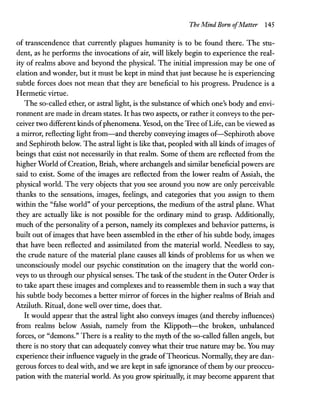 The Mind Born ofMatter 145
of transcendence that currently plagues humanity is to be found there. The stu-
dent, as he performs the invocations of air, will likely begin to experience the real-
ity of realms above and beyond the physical. The initial impression may be one of
elation and wonder, but it must be kept in mind that just because he is experiencing
subtle forces does not mean that they are beneficial to his progress. Prudence is a
Hermetic virtue.
The so-called ether, or astral light, is the substance ofwhich one's body and envi-
ronment are made in dream states. It has two aspects, or rather it conveys to the per-
ceiver two different kinds ofphenomena. Yesod, on the Tree ofLife, can be viewed as
a mirror, reflecting light from-and thereby conveying images of-Sephiroth above
and Sephiroth below. The astral light is like that, peopled with all kinds ofimages of
beings that exist not necessarily in that realm. Some of them are reflected from the
higher World of Creation, Briah, where archangels and similar beneficial powers are
said to exist. Some of the images are reflected from the lower realm of Assiah, the
physical world. The very objects that you see around you now are only perceivable
thanks to the sensations, images, feelings, and categories that you assign to them
within the "false world" ofyour perceptions, the medium of the astral plane. What
they are actually like is not possible for the ordinary mind to grasp. Additionally,
much of the personality of a person, namely its complexes and behavior patterns, is
built out of images that have been assembled in the ether of his subtle body, images
that have been reflected and assimilated from the material world. Needless to say,
the crude nature of the material plane causes all kinds of problems for us when we
unconsciously model our psychic constitution on the imagery that the world con-
veys to us through our physical senses. The task ofthe student in the Outer Order is
to take apart these images and complexes and to reassemble them in such a way that
his subtle body becomes a better mirror of forces in the higher realms of Briah and
Atziluth. Ritual, done well over time, does that.
It would appear that the astral light also conveys images (and thereby influences)
from realms below Assiah, namely from the Klippoth-the broken, unbalanced
forces, or "demons." There is a reality to the myth of the so-called fallen angels, but
there is no story that can adequately convey what their true nature may be. You may
experience their influence vaguely in the grade ofTheoricus. Normally, they are dan-
gerous forces to deal with, andwe are kept in safe ignorance ofthem by our preoccu-
pation with the material world. As you grow spiritually, it may become apparent that
 