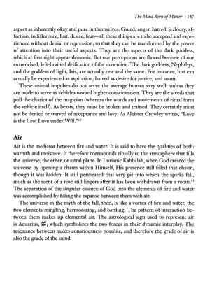 The Mind Born ofMatter 147
aspect as inherently okay and pure in themselves. Greed, anger, hatred, jealousy, af-
fection, indifference, lust, desire, fear-all these things are to be accepted and expe-
rienced without denial or repression, so that they can be transformed by the power
of attention into their useful aspects. They are the aspects of the dark goddess,
which at first sight appear demonic. But our perceptions are flawed because of our
entrenched, left-brained deification of the masculine. The dark goddess, Nephthys,
and the goddess of light, Isis, are actually one and the same. For instance, lust can
actually be experienced as aspiration, hatred as desire for justice, and so on.
These animal impulses do not serve the average human very well, unless they
are made to serve as vehicles toward higher consciousness. They are the steeds that
pull the chariot of the magician (whereas the words and movements of ritual form
the vehicle itself). As beasts, they must be broken and trained. They certainly must
not be denied or starved of acceptance and love. As Aleister Crowley writes, "Love
is the Law, Love under Will."12
Air
Air is the mediator between fire and water. It is said to have the qualities of both:
warmth and moisture. It therefore corresponds ritually to the atmosphere that fills
the universe, the ether, or astral plane. In Lurianic Kabbalah, when God created the
universe by opening a chasm within Himself, His presence still filled that chasm,
though it was hidden. It still permeated that very pit into which the sparks fell,
much as the scent of a rose still lingers after it has been withdrawn from a room.13
The separation of the singular essence of God into the elements of fire and water
was accomplished by filling the expanse between them with air.
The universe in the myth of the fall, then, is like a vortex of fire and water, the
two elements mingling, harmonizing, and battling. The pattern of interaction be-
tween them makes up elemental air. The astrological sign used to represent air
is Aquarius, ~, which symbolizes the two forces in their dynamic interplay. The
resonance between makes consciousness possible, and therefore the grade of air is
also the grade of the mind.
 