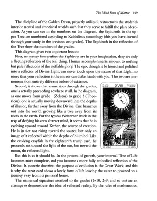 The Mind Born ofMatter 149
The discipline of the Golden Dawn, properly utilized, restructures the student's
interior mental and emotional worlds such that they serve to fulfill the plan of cre-
ation. As you can see in the numbers on the diagram, the Sephiroth in the up-
per Tree are numbered according to Kabbalistic cosmology (this you have learned
through your study in the previous two grades). The Sephiroth in the reflection of
the Tree show the numbers of the grades.
This diagram gives two important lessons:
First, no matter how perfect the Sephiroth are in your imagination, they are only
a fleeting reflection of the real thing. Human accomplishments amount to nothing
but pale reflections of the ineffable glory. The ego, though it be honed and polished
into a reflector of Divine Light, can never touch upon the nature of that Light, no
more than your reflection in the mirror can shake hands with you. The two are phe-
nomena from entirely different orders ofexistence.
Second, it shows that as one rises through the grades,
one is actually proceeding nowhere at all. In the diagram,
as one moves from grade 1 (Zelator) to grade 2 (Theo-
ricus), one is actually moving downward into the depths
of illusion, further away from the Divine. One branches
out into the world, growing like a tree away from its
roots in the earth. For the typical Westerner, stuck in the
trap of deifying his own abstract mind, it seems that he is
evolving upward toward Kether, the source of creation.
He is in fact not rising toward the source, but only an
image of it reflected within the depths of his mind. Like
the evolving crayfish in the eighteenth trump card, he
proceeds not toward the light of the sun, but toward the
moon, the reflected light.
LA.lLlNA
LA.. LUNE XVIII THtMOON
LA LUNA
But this is as it should be. In the process of growth, your internal Tree of Life
becomes more complete, and you become a more fully embodied reflection of the
Divine. In esoteric doctrine, the purpose of evolution is the Great Work, and this
is why the tarot card shows a lowly form of life leaving the water to proceed on a
journey away from its primeval home.
The numerical equations ascribed to the grades (1=10, 2=9, and so on) are an
attempt to demonstrate this idea of reflected reality. By the rules of mathematics,
 