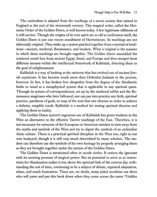 Though Only a Few Will Rise 11
The curriculum is adapted from the teachings of a secret society that existed in
England at the end of the nineteenth century. This magical order, called the Her-
metic Order ofthe Golden Dawn, is well known today. A few legitimate offshoots of
it still survive. Though the origins ofits core spirit are as old as civilization itself, the
Golden Dawn is just one recent installment of Hermeticism. Its teachings are not
inherendy original. They make up a system patched together from a myriad oftradi-
tions-ancient, medieval, Renaissance, and modem. What is original is the manner
in which those teachings are brought together. The Golden Dawn assembled the
scattered occult lore from ancient Egypt, Israel, and Europe and then merged these
different streams within the intellectual framework of Kabbalah, directing them to
the goal of enlightenment.
Kabbalah is a way oflooking at the universe that has evolved out of ancientJew-
ish mysticism. It has become much more than Orthodox Judaism in the process,
however. In fact, it has broken free altogether from the dogma of the Abrahamic
faiths to stand as a metaphysical system that is applicable to any spiritual quest.
Through its system of correspondences, set up by the medieval rabbis and the Re-
naissance magicians who later followed, one can put into practice any faith, spiritual
practice, pantheon of gods, or map of the soul that one chooses in order to achieve
a definite, tangible result. Kabbalah is a method for testing spiritual theories and
applying them to reality.
The Golden Dawn system's ingenious use of Kabbalah has given students in the
West an alternative to the effective Tantric teachings of the East. Therefore, it is
not necessary for someone ofthe European or American mindset to tum away from
the myths and symbols of the West and try to digest the symbols of an unfamiliar
Asian culture. There is a practical spiritual discipline in the West too, right in our
own backyard, though it is still very much discredited by many scholars. The stu-
dent can therefore use the symbols ofhis own heritage by properly arranging them
as they are brought together under the system of the Golden Dawn.
The Golden Dawn is mentioned often in occult circles. It entices the ignorant
with its seeming promise of magical power. But its potential to serve as an instru-
ment for illumination makes it rise above the spiritual fads of the current day, with-
standing the test of time, continuing to be a subject of debate, repeated adaptation,
abuse, and much frustration. There are, no doubt, many jaded occultists out there
who will yawn and put this book down when they come across the name "Golden
 