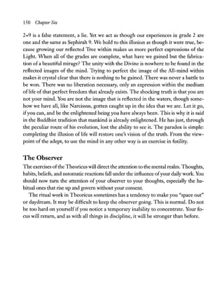 150 Chapter Six
2=9 is a false statement, a lie. Yet we act as though our experiences in grade 2 are
one and the same as Sephirah 9. We hold to this illusion as though it were true, be-
cause growing our reflected Tree within makes us more perfect expressions of the
Light. When all of the grades are complete, what have we gained but the fabrica-
tion of a beautiful mirage? The unity with the Divine is nowhere to be found in the
reflected images of the mind. Trying to perfect the image of the All-mind within
makes it crystal clear that there is nothing to be gained. There was never a battle to
be won. There was no liberation necessary, only an expression within the medium
oflife of that perfect freedom that already exists. The shocking truth is that you are
not your mind. You are not the image that is reflected in the waters, though some-
how we have all, like Narcissus, gotten caught up in the idea that we are. Let it go,
ifyou can, and be the enlightened being you have always been. This is why it is said
in the Buddhist tradition that mankind is already enlightened. He has just, through
the peculiar route of his evolution, lost the ability to see it. The paradox is simple:
completing the illusion of life will restore one's vision of the truth. From the view-
point of the adept, to use the mind in any other way is an exercise in futility.
The Observer
The exercises ofthe Theoricus will direct the attention to the mental realm. Thoughts,
habits, beliefs, and automatic reactions fall under the influence ofyour daily work. You
should now turn the attention of your observer to your thoughts, especially the ha-
bitual ones that rise up and govern without your consent.
The ritual work in Theoricus sometimes has a tendency to make you "space out"
or daydream. It may be difficult to keep the observer going. This is normal. Do not
be too hard on yourself ifyou notice a temporary inability to concentrate. Your fo-
cus will return, and as with all things in discipline, it will be stronger than before.
 