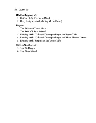 152 ChapterSix
Written Assignments
1. Outline of the Theoricus Ritual
2. Diary Assignments (Including Moon Phases)
Projects
1. The Enochian Tablet ofAir
2. The Tree of Life in Yetzirah
3. Drawing of the Caduceus Corresponding to the Tree of Life
4. Drawing of the Caduceus Corresponding to the Three Mother Letters
5. Drawing of the Serpent on the Tree of Life
Optional Implements
1. The Air Dagger
2. The Ritual Wand
 