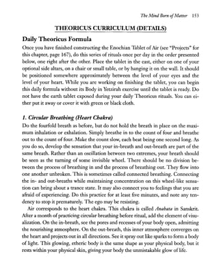 The Mind Born ofMatter 153
THEORICUS CURRICULUM (DETAILS)
Daily Theoricus Formula
Once you have finished constructing the Enochian Tablet ofAir (see "Projects" for
this chapter, page 167), do this series of rituals once per day in the order presented
below, one right after the other. Place the tablet in the east, either on one of your
optional side altars, on a chair or small table, or by hanging it on the wall. It should
be positioned somewhere approximately between the level of your eyes and the
level of your heart. While you are working on finishing the tablet, you can begin
this daily formula without its Body in Yetzirah exercise until the tablet is ready. Do
not have the earth tablet exposed during your daily Theoricus rituals. You can ei-
ther put it away or cover it with green or black cloth.
1. Circular Breathing (Heart Chakra)
Do the fourfold breath as before, but do not hold the breath in place on the maxi-
mum inhalation or exhalation. Simply breathe in to the count of four and breathe
out to the count of four. Make the count slow, each beat being one second long. As
you do so, develop the sensation that your in-breath and out-breath are part of the
same breath. Rather than an oscillation between two extremes, your breath should
be seen as the turning of some invisible wheel. There should be no division be-
tween the process of breathing in and the process of breathing out. They flow into
one another unbroken. This is sometimes called connected breathing. Connecting
the in- and out-breaths while maintaining concentration on this wheel-like sensa-
tion can bring about a trance state. It may also connect you to feelings that you are
afraid of experiencing. Do this practice for at least five minutes, and note any ten-
dency to stop it prematurely. The ego may be resisting.
Air corresponds to the heart chakra. This chakra is called Anahata in Sanskrit.
After a month ofpracticing circular breathing before ritual, add the element ofvisu-
alization. On the in-breath, see the pores and recesses ofyour body open, admitting
the nourishing atmosphere. On the out-breath, this inner atmosphere converges on
the heart and projects out in all directions. See it spray out like sparks to form a body
of light. This glowing, etheric body is the same shape as your physical body, but it
rests within your physical skin, giving your body the unmistakable glow of life.
 