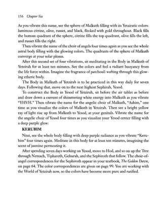 156 Chapter Six
As you vibrate this name, see the sphere ofMalkuth filling with its Yetziratic colors:
luminous citrine, olive, russet, and black, Reeked with gold throughout. Black fills
the bottom quadrant of the sphere, citrine fills the top quadrant, olive fills the left,
and russet fills the right.
Then vibrate the name ofthe choir ofangels four times again as you see the whole
astral body filling with the glowing colors. The quadrants of the sphere ofMalkuth
converge at your solar plexus.
After this second set of four vibrations, sit meditating in the Body in Malkuth of
Yetzirah for at least ten minutes. See the colors and feel a radiant buoyancy from
the life force within. Imagine the fragrance of patchouli wafting through this glow-
ing etheric body.
The Body in Malkuth of Yetzirah is to be practiced in this way daily for seven
days. Following that, move on to the next highest Sephirah, Yesod.
To construct the Body in Yesod of Yetzirah, sit before the air tablet as before
and draw down a current of shimmering white energy into Malkuth as you vibrate
"YHVH." Then vibrate the name for the angelic choir of Malkuth, "Ashim," one
time as you visualize the colors of Malkuth in Yetzirah. Then see a bright yellow
ray of light rise up from Malkuth to Yesod, at your genitals. Vibrate the name for
the angelic choir ofYesod four times as you visualize your Yesod center filling with
a deep purple glow:
KERUBIM
Next, see the whole body filling with deep purple radiance as you vibrate "Keru-
bim" four times again. Meditate in this body for at least ten minutes, imagining the
scent ofjasmine permeating it.
After spending seven days working on Yesod, move to Hod, and so on up the Tree
through Netzach, Tiphareth, Geburah, and the Sephiroth that follow. The choir-of-
angel correspondences for the Sephiroth appear in your textbook, The Golden Dawn,
on page 64. The color correspondences are given on page 99. You are working with
the World ofYetzirah now, so the colors have become more pure and rarified.
 