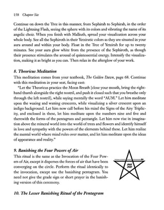 158 Chapter Six
Continue on down the Tree in this manner, from Sephirah to Sephirah, in the order
ofthe Lightning Flash, seeing the sphere with its colors and vibrating the name ofits
angelic choir. When you finish with Malkuth, spread your visualization across your
whole body. See all the Sephiroth in their Yetziratic colors as they are situated in your
aura around and within your body. Float in the Tree of Yetzirah for up to twenty
minutes. See your aura glow white from the presence of the Sephiroth, as though
their presence stimulates the arousal of quintessential energy. Intensify the visualiza-
tion, making it as bright as you can. Then relax in the afterglow ofyour work.
8. Theoricus Meditation
This meditation comes from your textbook, The Golden Dawn, page 68. Continue
with this meditation in your seat, facing east:
"Let the Theoricus practice the Moon Breath [close your mouth, bring the right-
hand thumb alongside the right nostril, and push it closed such that you breathe only
through the left nostril], while saying mentally the word "AUM." Let him meditate
upon the waxing and waning crescents, while visualizing a silver crescent upon an
indigo background. Let him now call before his mind the Signs of the Airy Triplic-
ity, and enclosed in these, let him meditate upon the numbers nine and five and
therewith the forms of the pentagram and pentangle. Let him now rise in imagina-
tion above the mineral world into the world oftrees and flowers and identify himself
in love and sympathy with the powers of the elements behind these. Let him realize
the mental world where mind rules over matter, and let him meditate upon the ideas
of appearance and reality."
9. Banishing the Four Powers ofAir
This ritual is the same as the Invocation of the Four Pow-
ers ofAir, except it disperses the forces of air that have been
converging on the circle. Perform the ritual identically to
the invocation, except use the banishing pentagram. You
need not give the grade sign or short prayer in the banish-
ing version ofthis ceremony.
1o. The Lesser Banishing Ritual ofthe Pentagram
 