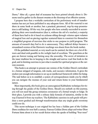 12 Chapter One
Dawn." After all, a great deal of nonsense has been printed already about it. De-
mons tend to gather in the densest swarms at the doorstep of an effective system.
I propose here that a workable curriculum of the preliminary work of transfor-
mation has not yet been published in any adequate form. All of the material is out
there in some book or another, but a practical, piecemeal, step-by-step presenta-
tion is still lacking. Of the very few people who have actually succeeded in accom-
plishing their own transformation (that is, without the aid of a teacher), a majority
of them have had to do it based on arduous sifting through volumes upon volumes
of magical lore and on piecing together scattered hints to construct for themselves
a simplified program of exercises that sticks to one purpose to yield progress. The
amount of research they had to do is unnecessary. They suffered delays because a
streamlined version of the Hermetic teachings was absent from the book market.
Of the published material, so very much can be omitted, for there are a lot of de-
tours and dead ends possible in the twilight land of occultism. The guardians at the
gate are forever testing and batting away the unworthy. The secret of initiation to
the inner tradition lies in keeping to the straight and narrow road that leads to the
goal, and in limiting exercises to just what is needed for spiritual progress at the cur-
rent moment.
This book is an attempt to present one version of the Golden Dawn's curriculum
in a format stripped of tangents, side tracks, and excessive information. It gives the
student just enough information to set up an intellectual framework within his being.
The task before us is to establish a system of correspondences inside you by which
you can navigate the recesses of your soul and return home to your fundamental
nature.
Most importantly, this book gives an unrecognized Kabbalistic technique for ris-
ing through the grades of the Golden Dawn. Should you embark on this journey,
you will not need the group initiation ceremonies of a formal temple or lodge. In
their place, I provide you with a solitary daily formula of initiation, similar to the
way I learned it from my teachers. The Kabbalistic exercises in each grade will pro-
duce a more gradual and thorough transformation than any single grade ceremony
could ever do.
This secret technique is not original but has been a hidden part of the Golden
Dawn tradition for over halfa century. Famous Golden Dawn adept and writer Dion
Fortune hints about it in her occult fiction when she speaks of building "four trees"
 