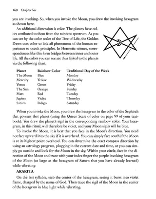 160 Chapter Six
you are invoking. So, when you invoke the Moon, you draw the invoking hexagram
as shown here.
An additional dimension is color. The planets have col-
ors attributed to them from the rainbow spectrum. As you
can see by the color scales of the Tree of Life, the Golden
Dawn uses color to link all phenomena of the human ex-
perience to occult principles. In Hermetic science, corre-
spondences like this form bridges between inner and outer
life. All the colors you can see are thus linked to the planets
via the following chart:
Planet Rainbow Color Traditional Day ofthe Week
The Moon Blue Monday
Mercury Yellow Wednesday
Venus Green Friday
The Sun Orange Sunday
Mars Red Tuesday
Jupiter Violet Thursday
Saturn Indigo Saturday
When you invoke the Moon, you draw the hexagram in the color of the Sephirah
that governs that planet (using the Queen Scale of color on page 99 of your text-
book). You draw the planet's sigil in the corresponding rainbow color. Your hexa-
gram, in this ritual, will therefore be violet, and your Moon sigils will be blue.
To invoke the Moon, it is best that you face in the Moon's direction. You need
not face upward into the sky ifit is overhead. You can simply face south ifthe Moon
is at its highest point overhead. You can determine the exact compass direction by
using an astrology program, plugging in the current date and time, or you can sim-
ply go outside and look for the Moon in the sky. Within your circle, face in the di-
rection of the Moon and trace with your index finger the purple invoking hexagram
of the Moon (as large as the hexagram of Saturn that you have already learned)
while vibrating:
ARARITA
On the last syllable, stab the center of the hexagram, seeing it burst into violet
flame, charged by the name of God. Then trace the sigil of the Moon in the center
of the hexagram in blue light while vibrating:
 