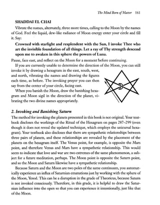 The Mind Born ofMatter 161
SHADDAI EL CHAI
Vibrate the names, alternately, three more times, calling to the Moon by the names
of God. Feel the liquid, dew-like radiance of Moon energy enter your circle and fill
it. Say:
Crowned with starlight and resplendent with the Sun, I invoke Thee who
art the invisible foundation of all things. Let a ray ofThy strength descend
upon me to awaken in this sphere the powers ofLuna.
Pause, face east, and reflect on the Moon for a moment before continuing.
Ifyou are currently unable to detennine the direction of the Moon, you can still
invoke it by drawing a hexagram in the east, south, west,
and north, vibrating the names and drawing the figures
each time, as before. The invoking prayer you can then
say from the center ofyour circle, facing east.
When you banish the Moon, draw the banishing hexa-
gram and Moon sigil in the direction of the planet, vi-
brating the two divine names appropriately.
2. Invoking and Banishing Saturn
The method for invoking the planets presented in this book is not originaL Your text-
book discloses the workings of the Ritual of the Hexagram on pages 287-299 (even
though it does not reveal the updated technique, which employs the unicursal hexa-
gram). Your textbook also discloses that there are sympathetic relationships between
three pairs of planets, and these relationships are revealed by the placement of the
planets on the hexagram itself. The Venus point, for example, is opposite the Mars
point, and therefore Venus and Mars have a sympathetic relationship. This would
seem to indicate that love and war are two extremes ofthe same phenomenon, a sub-
ject for a future meditation, perhaps. The Moon point is opposite the Saturn point,
and so the Moon and Saturn likewise have a sympathetic relationship.
Because Saturn and the Moon are two poles ofthe same continuum, you automat-
ically experience an influx ofSaturnian emanations just byworking with the sphere of
the Moon, Yesod. This can be a disruption in the grade ofTheoricus, because Saturn
is not invoked consciously. Therefore, in this grade, it is helpful to draw the Satur-
nian influence into the open so that you can experience it intentionally, just like that
ofthe Moon.
 