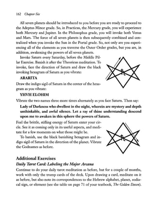 162 Chapter Six
All seven planets should be introduced to you before you are ready to proceed to
the Adeptus Minor grade. So, in Practicus, the Mercury grade, you will experience
both Mercury and Jupiter. In the Philosophus grade, you will invoke both Venus
and Mars. The force of all seven planets is then subsequently combined and cen-
tralized when you invoke the Sun in the Portal grade. So, not only are you experi-
encing all of the elements as you traverse the Outer Order grades, but you are, in
addition, awakening the powers of all seven planets.
Invoke Saturn every Saturday, before the Middle Pil-
lar Exercise. Banish it after the Theoricus meditation. To
invoke, face the direction of Saturn and draw the black
invoking hexagram ofSaturn as you vibrate:
ARARITA
Draw the indigo sigil ofSaturn in the center ofthe hexa-
gram as you vibrate:
YHVH ELOIllM
Vibrate the two names three more times alternately as you face Saturn. Then say:
Lady ofDarkness who dwellest in the night, wherein are mystery and depth
unthinkable, and awful silence. Let a ray of thine understanding descend
upon me to awaken in this sphere the powers ofSaturn.
Feel the brittle, stifling energy of Saturn enter your cir-
cle. See it as coming only in its useful aspects, and medi-
tate for a few moments on what those might be.
To banish, use the black banishing hexagram and in-
digo sigil of Saturn in the direction of the planet. Vibrate
the Godnames as before.
Additional Exercises
Daily Tarot Card: Labeling the Major Arcana
Continue to do your daily tarot meditation as before, but for a couple of months,
work with only the trump cards of the deck. Upon drawing a card, meditate on it
as before, but also note its correspondences to the Hebrew alphabet, planet, zodia-
cal sign, or element (see the table on page 71 ofyour textbook, The Golden Dawn).
 