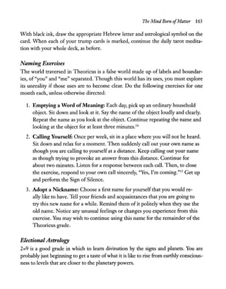 The Mind Born ofMatter 163
With black ink, draw the appropriate Hebrew letter and astrological symbol on the
card. VVhen each of your trump cards is marked, continue the daily tarot medita-
tion with your whole deck, as before.
Naming Exercises
The world traversed in Theoricus is a false world made up of labels and boundar-
ies, of "you" and "me" separated. Though this world has its uses, you must explore
its unreality if those uses are to become clear. Do the following exercises for one
month each, unless otherwise directed:
1. Emptying a Word ofMeaning: Each day, pick up an ordinary household
object. Sit down and look at it. Say the name of the object loudly and clearly.
Repeat the name as you look at the object. Continue repeating the name and
looking at the object for at least three minutes.14
2. Calling Yourself: Once per week, sit in a place where you will not be heard.
Sit down and relax for a moment. Then suddenly call out your own name as
though you are calling to yourself at a distance. Keep calling out your name
as though trying to provoke an answer from this distance. Continue for
about two minutes. Listen for a response between each call. Then, to close
the exercise, respond to your own call sincerely, "Yes, I'm coming."lS Get up
and perform the Sign of Silence.
3. Adopt a Nickname: Choose a first name for yourself that you would re-
ally like to have. Tell your friends and acquaintances that you are going to
try this new name for a while. Remind them ofit politely when they use the
old name. Notice any unusual feelings or changes you experience from this
exercise. You may wish to continue using this name for the remainder of the
Theoricus grade.
Electional Astrology
2=9 is a good grade in which to learn divination by the signs and planets. You are
probably just beginning to get a taste ofwhat it is like to rise from earthly conscious-
ness to levels that are closer to the planetary powers.
 