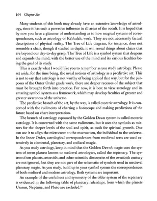 164 Chapter Six
Many students of this book may already have an extensive knowledge of astrol-
ogy, since it has such a pervasive influence in all areas of the occult. It is hoped that
by now you have a glimmer of understanding as to how magical systems of corre-
spondences, such as astrology or Kabbalah, work. They are not necessarily factual
descriptions of physical reality. The Tree of Life diagram, for instance, does not
resemble a chair, though if studied in depth, it will reveal things about chairs that
are beyond our day-to-day grasp. The Tree of Life is a symbol system that deepens
and expands the mind, with the better use of the mind and its various faculties be-
ing the goal ofits study.
This is exactly what I would like you to remember as you study astrology. Please
set aside, for the time being, the usual notions of astrology as a predictive art. This
is not to say that astrology is not worthy of being applied that way, but for the pur-
poses of the Outer Order grade work, there are deeper recesses of the subject that
must be brought forth into practice. For now, it is best to view astrology and its
amazing symbol system as a framework, which may develop faculties of greater and
greater awareness of the universe.
The predictive branch ofthe art, by the way, is called exoteric astrology. It is con-
cerned with the rudiments of charting a horoscope and making predictions of the
future based on chart interpretation.
The branch of astrology espoused by the Golden Dawn system is called esoteric
astrology. It is concerned with the same rudiments, but it uses the symbols as mir-
rors for the deeper levels of the soul and spirit, as tools for spiritual growth. One
can use it to align the microcosm to the macrocosm, the individual to the universe.
In the Inner Order, astrological correspondences from medieval texts are used ex-
tensively in elemental, planetary, and zodiacal magic.
As you study astrology, keep in mind that the Golden Dawn's magic uses the sys-
tem of seven planets known to medieval astrologers, called the septenary. The sys-
tem often planets, asteroids, and other scientific discoveries ofthe twentieth century
are not ignored, but they are not part of the schematic of symbols used in medieval
planetary magic. As you study, build up in your symbol system the correspondences
ofboth medieval and modern astrology. Both systems are important.
An example of the usefulness and symmetry of the older system of the septenary
is evidenced in the following table of planetary rulerships, from which the planets
Uranus, Neptune, and Pluto are excluded.16
 
