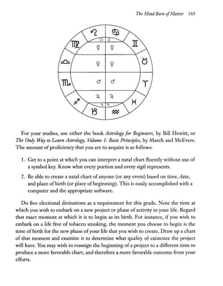 The Mind Born ofMatter 165
cJ cJ
For your studies, use either the book Astrology for Beginners, by Bill Hewitt, or
The Only Ulay to Learn Astrology, Volume 1: Basic Principles, by March and McEvers.
The amount ofproficiency that you are to acquire is 'as follows:
1. Get to a point at which you can interpret a natal chart fluently without use of
a symbol key. Know what every portion and every sigil represents.
2. Be able to create a natal chart of anyone (or any event) based on time, date,
and place ofbirth (or place ofbeginning). This is easily accomplished with a
computer and the appropriate software.
Do five electional divinations as a requirement for this grade. Note the time at
which you wish to embark on a new project or phase of activity in your life. Regard
that exact moment at which it is to begin as its birth. For instance, if you wish to
embark on a life free of tobacco smoking, the moment you choose to begin is the
time of birth for the new phase ofyour life that you wish to create. Draw up a chart
of that moment and examine it to determine what quality of existence the project
will have. You may wish to reassign the beginning of a project to a different time to
produce a more favorable chart, and therefore a more favorable outcome from your
efforts.
 
