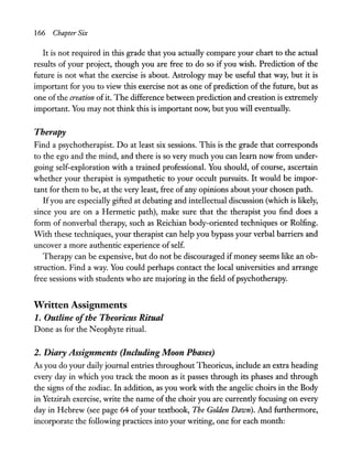 166 Chapter Six
It is not required in this grade that you actually compare your chart to the actual
results of your project, though you are free to do so if you wish. Prediction of the
future is not what the exercise is about. Astrology may be useful that way, but it is
important for you to view this exercise not as one of prediction of the future, but as
one of the creation ofit. The difference between prediction and creation is extremely
important. You may not think this is important now, but you will eventually.
Therapy
Find a psychotherapist. Do at least six sessions. This is the grade that corresponds
to the ego and the mind, and there is so very much you can learn now from under-
going self-exploration with a trained professional. You should, of course, ascertain
whether your therapist is sympathetic to your occult pursuits. It would be impor-
tant for them to be, at the very least, free of any opinions about your chosen path.
Ifyou are especially gifted at debating and intellectual discussion (which is likely,
since you are on a Hermetic path), make sure that the therapist you find does a
form of nonverbal therapy, such as Reichian body-oriented techniques or Rolfing.
WIth these techniques, your therapist can help you bypass your verbal barriers and
uncover a more authentic experience ofself.
Therapy can be expensive, but do not be discouraged ifmoney seems like an ob-
struction. Find a way. You could perhaps contact the local universities and arrange
free sessions with students who are majoring in the field ofpsychotherapy.
Written Assignments
1. Outline ofthe Theoricus Ritual
Done as for the Neophyte ritual.
2. Diary Assignments (Including Moon Phases)
As you do your daily journal entries throughout Theoricus, include an extra heading
every day in which you track the moon as it passes through its phases and through
the signs of the zodiac. In addition, as you work with the angelic choirs in the Body
in Yetzirah exercise, write the name ofthe choir you are currently focusing on every
day in Hebrew (see page 64 ofyour textbook, The Golden Dawn). And furthermore,
incorporate the following practices into your writing, one for each month:
 