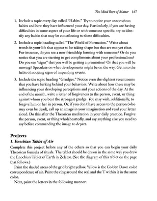The Mind Born ofMatter 167
1. Include a topic every day called "Habits." Try to notice your unconscious
habits and how they have influenced your day. Particularly, ifyou are having
difficulties in some aspect ofyour life or with someone specific, try to iden-
tify any habits that may be contributing to these difficulties.
2. Include a topic heading called "The World of Formation." Write about
trends in your life that appear to be taking shape but that are not yet clear.
For instance, do you see a new friendship forming with someone? Or do you
notice that you are starting to get compliments about your professionalism?
Do you see "signs" that you will be getting a promotion? Or that you will be
moving? Speculate on what developments might be on the way. Get into the
habit ofnoticing signs of impending events.
3. Include the topic heading "Grudges." Notice even the slightest resentments
that you have lurking behind your behaviors. Write about how these may be
influencing your developing perceptions and your actions of the day. At the
end of the month, write a letter of forgiveness to the person, event, or thing
against whom you bear the strongest grudge. You may wish, additionally, to
forgive him or her in person. Or, ifyou don't have access to the person (who
may even be dead), call up an image in your imagination and read your letter
aloud. Do this after the Theoricus meditation in your daily practice. Forgive
the person, event, or thing wholeheartedly, and say anything else you need to
say before commanding the image to depart.
Projects
1. Enochian Tablet ofAir
Complete this project before any of the others so that you can begin your daily
Theoricus formula ofrituals. The tablet should be drawn in the same way you drew
the Enochian Tablet ofEarth in Zelator. (See the diagram ofthis tablet on the page
that follows.)
Paint the shaded areas ofthe grid bright yellow. Yellow is the Golden Dawn color
correspondence ofair. Paint the ring around the seal and the T within it in the same
color.
Next, paint the letters in the following manner:
 